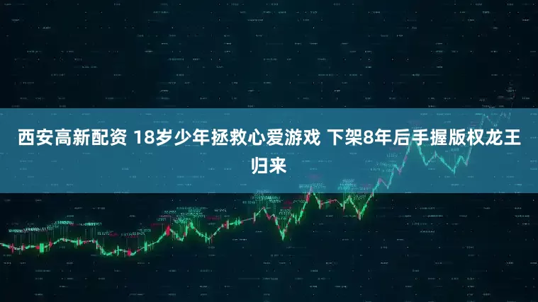 西安高新配资 18岁少年拯救心爱游戏 下架8年后手握版权龙王归来