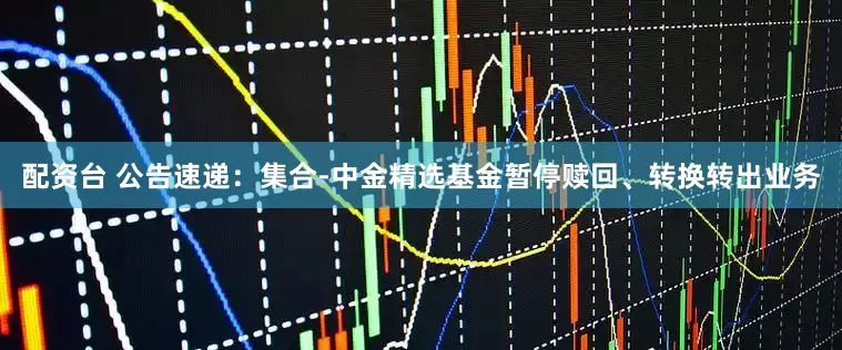 配资台 公告速递：集合-中金精选基金暂停赎回、转换转出业务