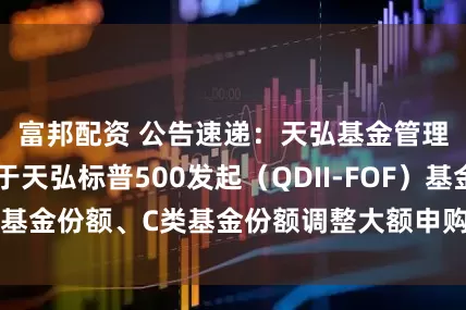富邦配资 公告速递：天弘基金管理有限公司关于天弘标普500发起（QDII-FOF）基金A类基金份额、C类基金份额调整大额申购及定期定额投资业务
