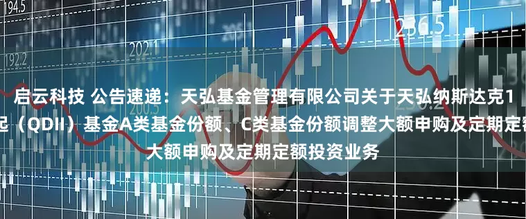 启云科技 公告速递：天弘基金管理有限公司关于天弘纳斯达克100指数发起（QDII）基金A类基金份额、C类基金份额调整大额申购及定期定额投资业务