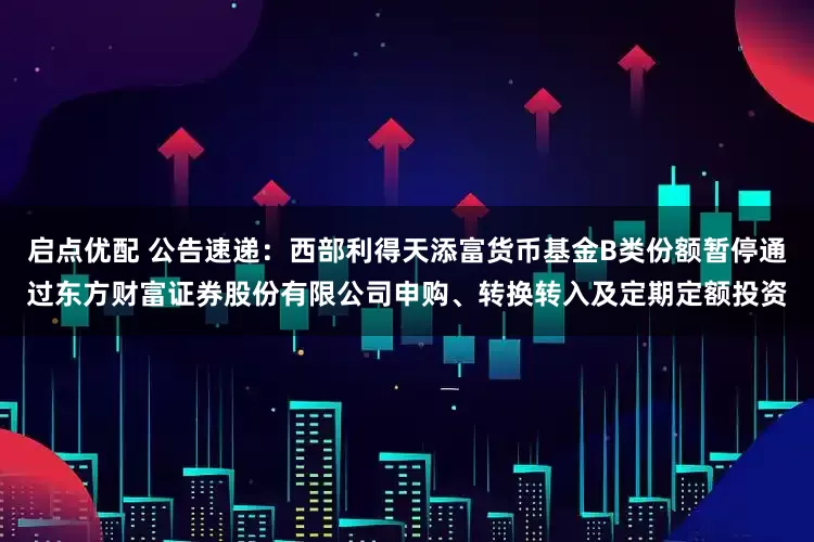 启点优配 公告速递：西部利得天添富货币基金B类份额暂停通过东方财富证券股份有限公司申购、转换转入及定期定额投资
