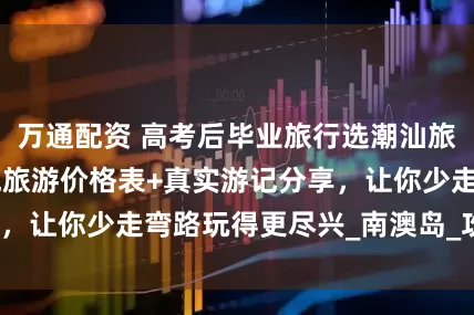 万通配资 高考后毕业旅行选潮汕旅游！潮汕5天4晚旅游价格表+真实游记分享，让你少走弯路玩得更尽兴_南澳岛_攻略_美食