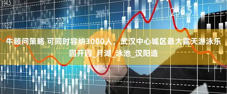 牛顾问策略 可同时容纳3000人，武汉中心城区最大露天游泳乐园开园_月湖_泳池_汉阳造