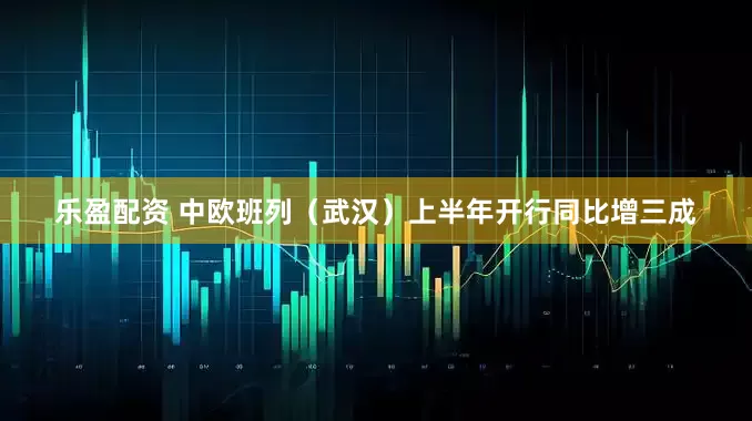 乐盈配资 中欧班列（武汉）上半年开行同比增三成