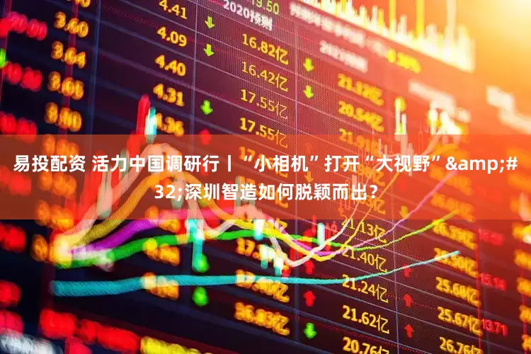 易投配资 活力中国调研行丨“小相机”打开“大视野”&#32;深圳智造如何脱颖而出？