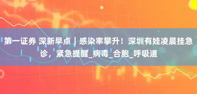 第一证券 深新早点｜感染率攀升！深圳有娃凌晨挂急诊，紧急提醒_病毒_合胞_呼吸道