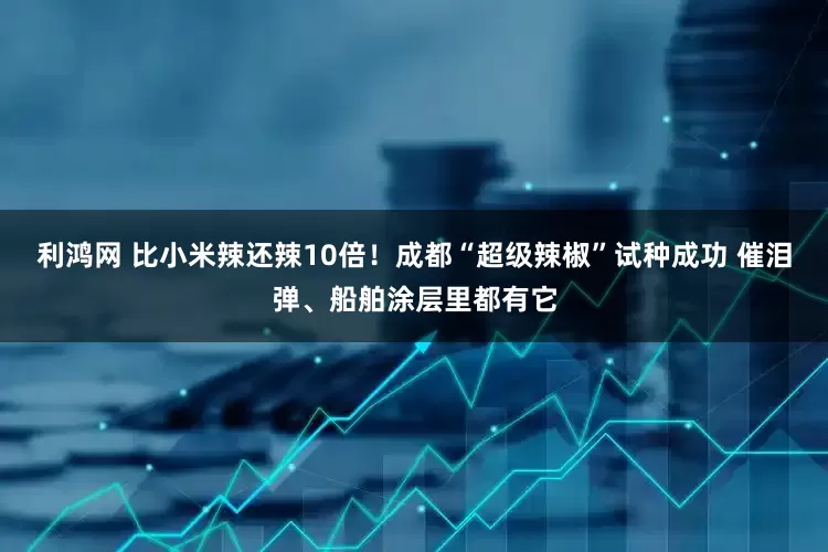 利鸿网 比小米辣还辣10倍！成都“超级辣椒”试种成功 催泪弹、船舶涂层里都有它