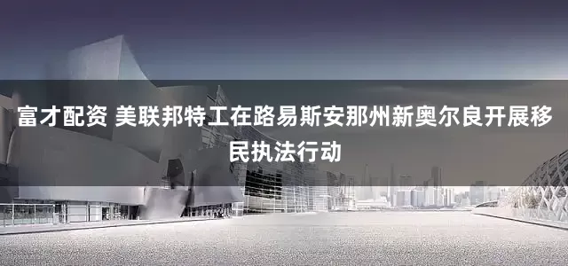 富才配资 美联邦特工在路易斯安那州新奥尔良开展移民执法行动