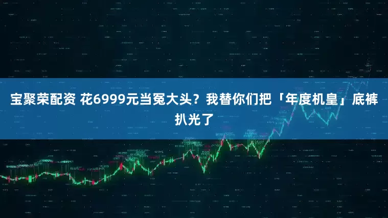 宝聚荣配资 花6999元当冤大头？我替你们把「年度机皇」底裤扒光了